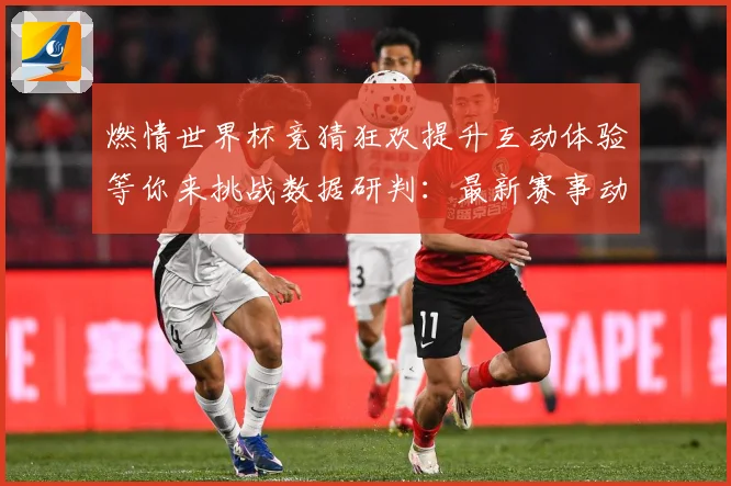 燃情世界杯竞猜狂欢提升互动体验等你来挑战数据研判：最新赛事动态与深度分析