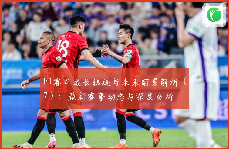 F1赛车成长轨迹与未来前景解析（7）：最新赛事动态与深度分析
