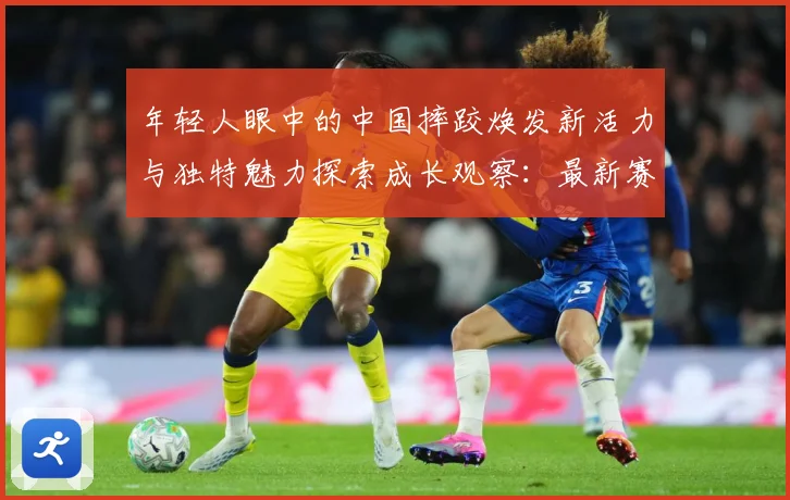 年轻人眼中的中国摔跤焕发新活力与独特魅力探索成长观察：最新赛事动态与深度分析