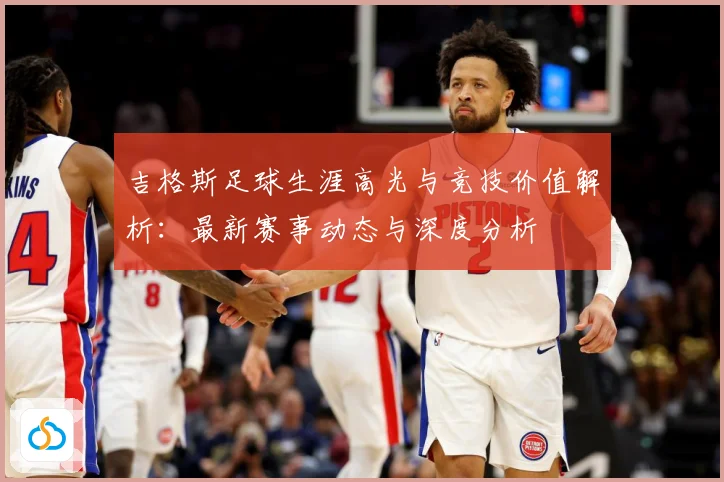吉格斯足球生涯高光与竞技价值解析：最新赛事动态与深度分析