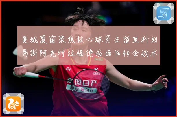 曼城夏窗聚焦核心球员去留里科刘易斯阿克特拉福德或面临转会战术观察：最新赛事动态与深度分析