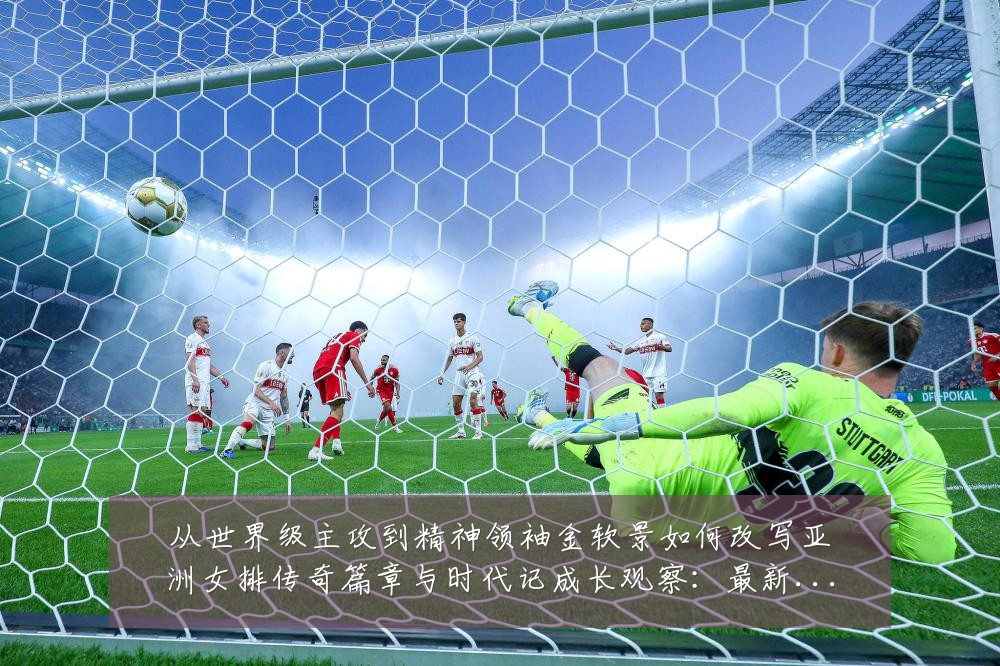 从世界级主攻到精神领袖金软景如何改写亚洲女排传奇篇章与时代记成长观察:最新赛事动态与深度分析