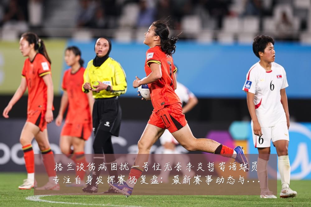 格兰谈伤病困扰一号位无奈李炎哲寄语球员专注自身发挥赛场复盘:最新赛事动态与深度分析