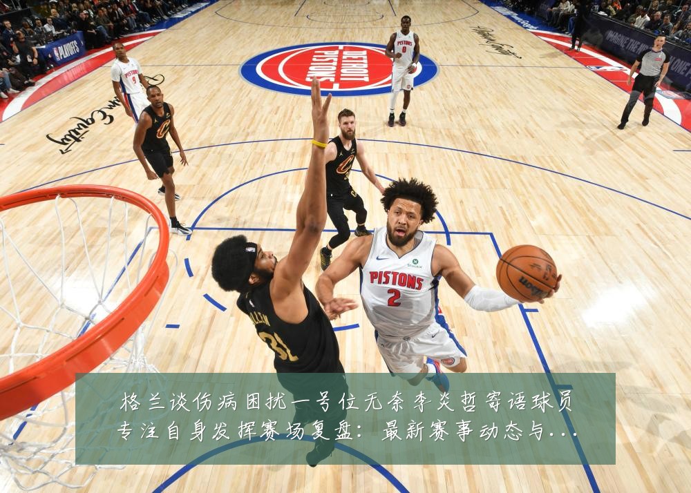 格兰谈伤病困扰一号位无奈李炎哲寄语球员专注自身发挥赛场复盘:最新赛事动态与深度分析